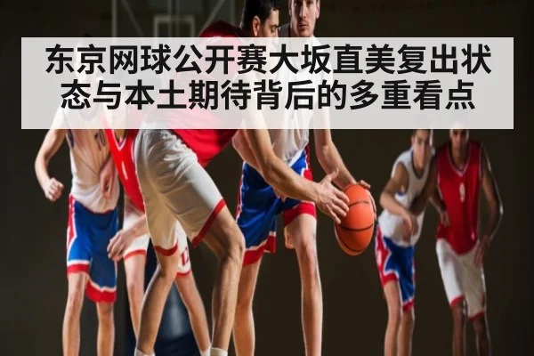 东京网球公开赛大坂直美复出状态与本土期待背后的多重看点