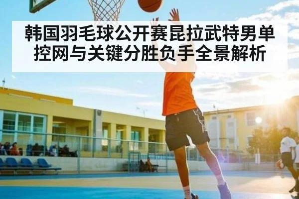 韩国羽毛球公开赛昆拉武特男单控网与关键分胜负手全景解析